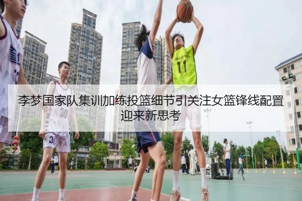 李梦国家队集训加练投篮细节引关注女篮锋线配置迎来新思考